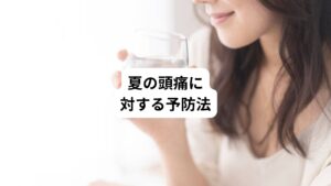 夏に起きる頭痛を予防するためには、日常生活での工夫が重要です。
以下の予防法が有効です。
・こまめな水分補給
・室内は適切な温度に設定する
・外出時は十分な熱中症対策をする
・規則正しい生活をする
夏に頭痛が起きる前にできる予防法について、詳しく説明しましょう。