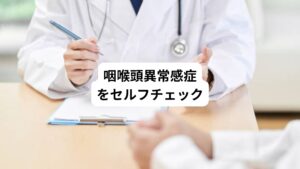 原因不明ののどが詰まる症状でお悩みの方に咽喉頭異常感症のセルフチェックリストを用意いたしました。
咽喉頭異常感症について知る目安として、ご参考になれば幸いです。

【チェックリスト】
・のどに何か詰まっている感じがする
・薬を飲んだ後も喉に残っている感じがする
・喉が腫れているような感じがする
・呼吸がしづらいと感じる
・水や食べ物が飲み込みにくい
・喉がイガイガする
・喉がチクチクとした痛みがある
・首のあたりが締め付けられている感じがする

セルフチェックの項目に多く当てはまる、あるいは項目の状態が続いている場合は、咽喉頭異常感症の疑いがあります。
喉の違和感の原因が病気や身体の異常ではないかを調べるためにも、まずは医療機関を受診しましょう。