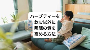 ハーブティーを飲むことは睡眠の質を高めるために効果的です。
それ以外に睡眠の質を高める方法としては、主に以下のようなことが挙げられます。
・寝る前にストレッチなど軽く体を動かす
・就寝3時間前までに夕食を摂り、規則正しい食生活を意識する
・就寝時間の約90~120分前に入浴する
・温かい飲みもので体温を上昇させる
・就寝前のアルコールやカフェインの摂取を控える
・アロマを焚いたり心地良い音楽を聴いたりしてリラックスする
・体に合う寝具(マットレスや枕など)を使う
それぞれの方法について、詳しく説明します。