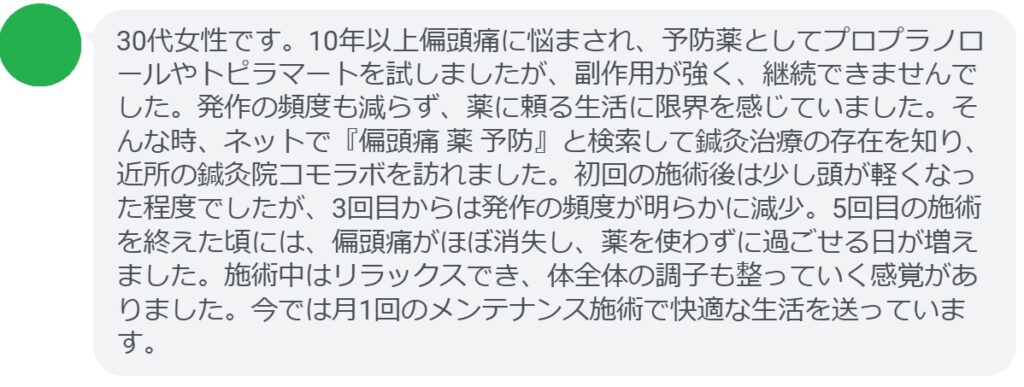 患者の声:5回の鍼灸で偏頭痛が劇的に改善
「30代女性です。10年以上偏頭痛に悩まされ、予防薬としてプロプラノロールやトピラマートを試しましたが、副作用が強く、継続できませんでした。発作の頻度も減らず、薬に頼る生活に限界を感じていました。そんな時、ネットで『偏頭痛 薬 予防』と検索して鍼灸治療の存在を知り、近所の鍼灸院コモラボを訪れました。初回の施術後は少し頭が軽くなった程度でしたが、3回目からは発作の頻度が明らかに減少。5回目の施術を終えた頃には、偏頭痛がほぼ消失し、薬を使わずに過ごせる日が増えました。施術中はリラックスでき、体全体の調子も整っていく感覚がありました。今では月1回のメンテナンス施術で快適な生活を送っています。」