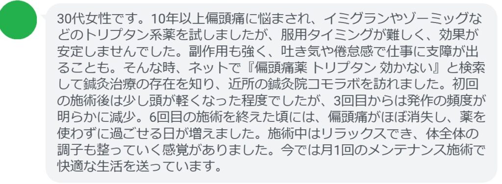 患者の声:6回の鍼灸で偏頭痛が劇的に改善
「30代女性です。10年以上偏頭痛に悩まされ、イミグランやゾーミッグなどのトリプタン系薬を試しましたが、服用タイミングが難しく、効果が安定しませんでした。副作用も強く、吐き気や倦怠感で仕事に支障が出ることも。そんな時、ネットで『偏頭痛薬 トリプタン 効かない』と検索して鍼灸治療の存在を知り、近所の鍼灸院コモラボを訪れました。初回の施術後は少し頭が軽くなった程度でしたが、3回目からは発作の頻度が明らかに減少。6回目の施術を終えた頃には、偏頭痛がほぼ消失し、薬を使わずに過ごせる日が増えました。施術中はリラックスでき、体全体の調子も整っていく感覚がありました。今では月1回のメンテナンス施術で快適な生活を送っています。」
