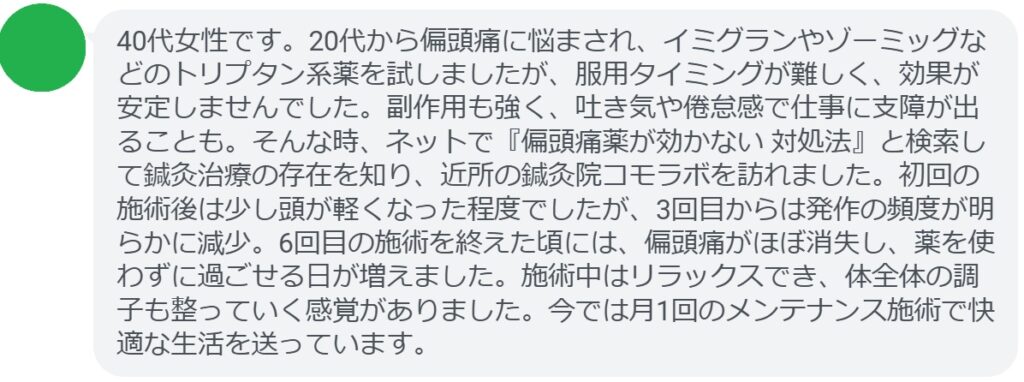 患者の声:6回の鍼灸で偏頭痛が劇的に改善
「40代女性です。20代から偏頭痛に悩まされ、イミグランやゾーミッグなどのトリプタン系薬を試しましたが、服用タイミングが難しく、効果が安定しませんでした。副作用も強く、吐き気や倦怠感で仕事に支障が出ることも。そんな時、ネットで『偏頭痛薬が効かない 対処法』と検索して鍼灸治療の存在を知り、近所の鍼灸院コモラボを訪れました。初回の施術後は少し頭が軽くなった程度でしたが、3回目からは発作の頻度が明らかに減少。6回目の施術を終えた頃には、偏頭痛がほぼ消失し、薬を使わずに過ごせる日が増えました。施術中はリラックスでき、体全体の調子も整っていく感覚がありました。今では月1回のメンテナンス施術で快適な生活を送っています。」
