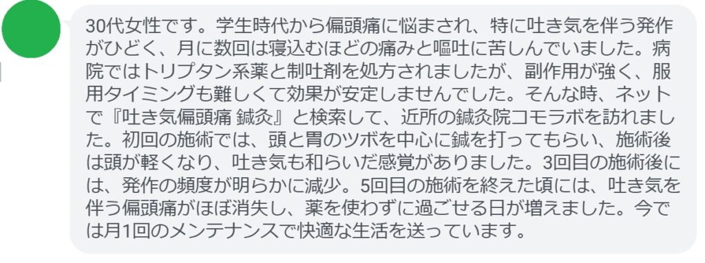 患者の声:5回の鍼灸で吐き気を伴う偏頭痛が劇的に改善
「30代女性です。学生時代から偏頭痛に悩まされ、特に吐き気を伴う発作がひどく、月に数回は寝込むほどの痛みと嘔吐に苦しんでいました。病院ではトリプタン系薬と制吐剤を処方されましたが、副作用が強く、服用タイミングも難しくて効果が安定しませんでした。そんな時、ネットで『吐き気偏頭痛 鍼灸』と検索して、近所の鍼灸院コモラボを訪れました。初回の施術では、頭と胃のツボを中心に鍼を打ってもらい、施術後は頭が軽くなり、吐き気も和らいだ感覚がありました。3回目の施術後には、発作の頻度が明らかに減少。5回目の施術を終えた頃には、吐き気を伴う偏頭痛がほぼ消失し、薬を使わずに過ごせる日が増えました。今では月1回のメンテナンスで快適な生活を送っています。」
