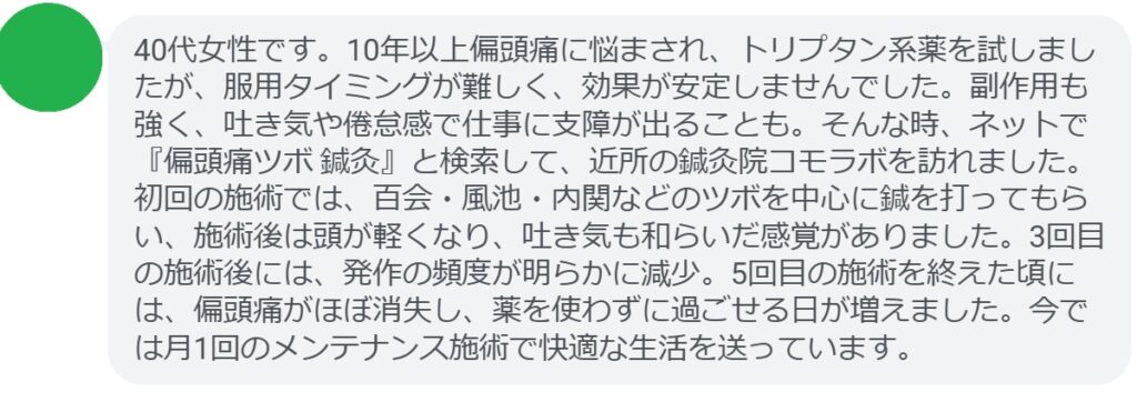 患者の声:5回の鍼灸で偏頭痛が劇的に改善
「40代女性です。10年以上偏頭痛に悩まされ、トリプタン系薬を試しましたが、服用タイミングが難しく、効果が安定しませんでした。副作用も強く、吐き気や倦怠感で仕事に支障が出ることも。そんな時、ネットで『偏頭痛ツボ 鍼灸』と検索して、近所の鍼灸院コモラボを訪れました。初回の施術では、百会・風池・内関などのツボを中心に鍼を打ってもらい、施術後は頭が軽くなり、吐き気も和らいだ感覚がありました。3回目の施術後には、発作の頻度が明らかに減少。5回目の施術を終えた頃には、偏頭痛がほぼ消失し、薬を使わずに過ごせる日が増えました。今では月1回のメンテナンス施術で快適な生活を送っています。」