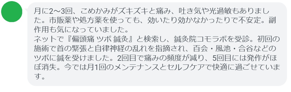 30代女性・Aさんの体験談:
「月に2〜3回、こめかみがズキズキと痛み、吐き気や光過敏もありました。市販薬や処方薬を使っても、効いたり効かなかったりで不安定。副作用も気になっていました。
ネットで『偏頭痛 ツボ 鍼灸』と検索し、鍼灸院コモラボを受診。初回の施術で首の緊張と自律神経の乱れを指摘され、百会・風池・合谷などのツボに鍼を受けました。2回目で痛みの頻度が減り、5回目には発作がほぼ消失。今では月1回のメンテナンスとセルフケアで快適に過ごせています。」