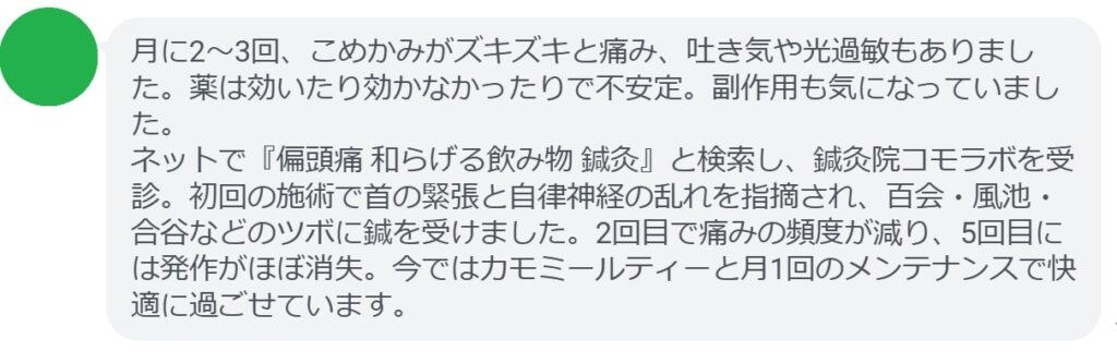 30代女性・Yさんの体験談:
「月に2〜3回、こめかみがズキズキと痛み、吐き気や光過敏もありました。薬は効いたり効かなかったりで不安定。副作用も気になっていました。
ネットで『偏頭痛 和らげる飲み物 鍼灸』と検索し、鍼灸院コモラボを受診。初回の施術で首の緊張と自律神経の乱れを指摘され、百会・風池・合谷などのツボに鍼を受けました。2回目で痛みの頻度が減り、5回目には発作がほぼ消失。今ではカモミールティーと月1回のメンテナンスで快適に過ごせています。」
