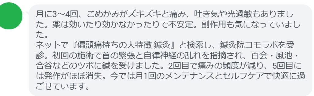 40代女性・Kさんの体験談:
「月に3〜4回、こめかみがズキズキと痛み、吐き気や光過敏もありました。薬は効いたり効かなかったりで不安定。副作用も気になっていました。
ネットで『偏頭痛持ちの人特徴 鍼灸』と検索し、鍼灸院コモラボを受診。初回の施術で首の緊張と自律神経の乱れを指摘され、百会・風池・合谷などのツボに鍼を受けました。2回目で痛みの頻度が減り、5回目には発作がほぼ消失。今では月1回のメンテナンスとセルフケアで快適に過ごせています。」