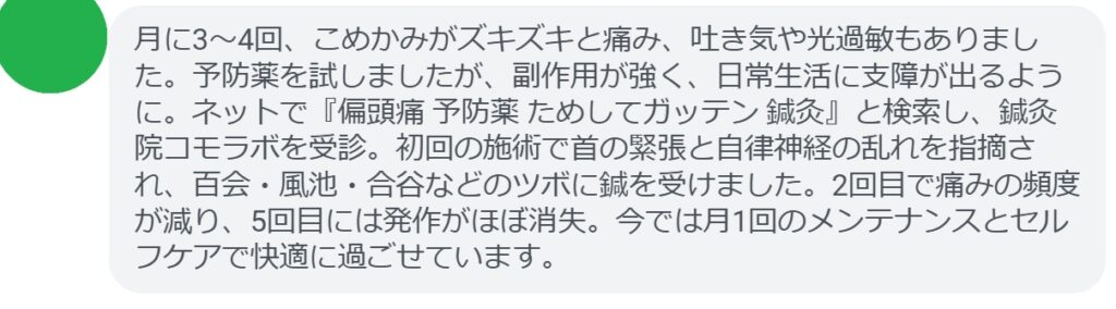 30代女性・Mさんの体験談:
「月に3〜4回、こめかみがズキズキと痛み、吐き気や光過敏もありました。予防薬を試しましたが、副作用が強く、日常生活に支障が出るように。ネットで『偏頭痛 予防薬 ためしてガッテン 鍼灸』と検索し、鍼灸院コモラボを受診。初回の施術で首の緊張と自律神経の乱れを指摘され、百会・風池・合谷などのツボに鍼を受けました。2回目で痛みの頻度が減り、5回目には発作がほぼ消失。今では月1回のメンテナンスとセルフケアで快適に過ごせています。」