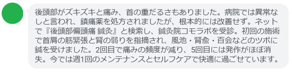 40代男性・Tさんの体験談:
「後頭部がズキズキと痛み、首の重だるさもありました。病院では異常なしと言われ、鎮痛薬を処方されましたが、根本的には改善せず。ネットで『後頭部偏頭痛 鍼灸』と検索し、鍼灸院コモラボを受診。初回の施術で首肩の筋緊張と腎の弱りを指摘され、風池・腎兪・百会などのツボに鍼を受けました。2回目で痛みの頻度が減り、5回目には発作がほぼ消失。今では週1回のメンテナンスとセルフケアで快適に過ごせています。」