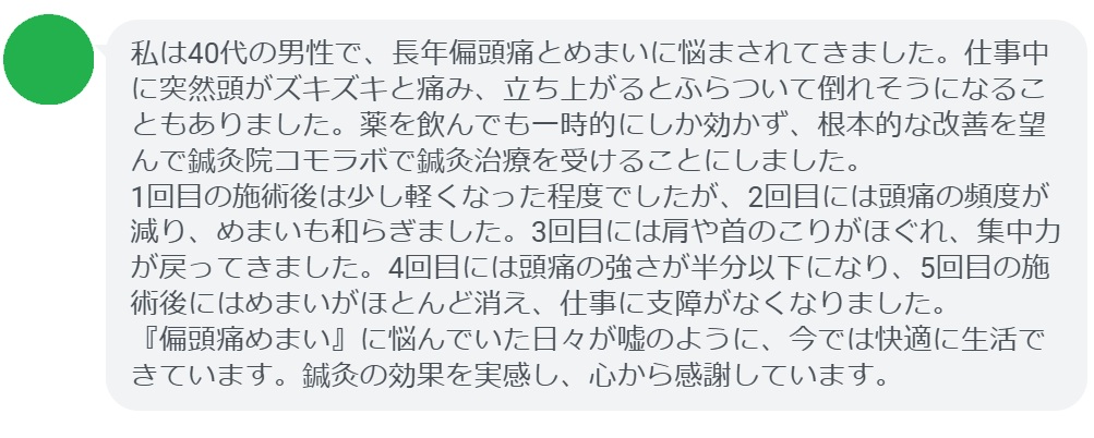 「私は40代の男性で、長年偏頭痛とめまいに悩まされてきました。仕事中に突然頭がズキズキと痛み、立ち上がるとふらついて倒れそうになることもありました。薬を飲んでも一時的にしか効かず、根本的な改善を望んで鍼灸院コモラボで鍼灸治療を受けることにしました。
1回目の施術後は少し軽くなった程度でしたが、2回目には頭痛の頻度が減り、めまいも和らぎました。3回目には肩や首のこりがほぐれ、集中力が戻ってきました。4回目には頭痛の強さが半分以下になり、5回目の施術後にはめまいがほとんど消え、仕事に支障がなくなりました。
『偏頭痛めまい』に悩んでいた日々が嘘のように、今では快適に生活できています。鍼灸の効果を実感し、心から感謝しています。」
