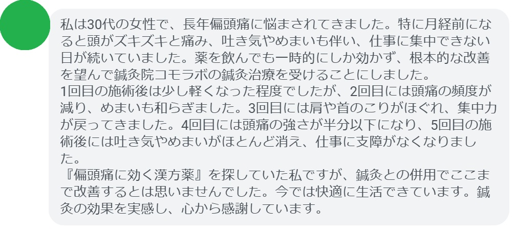 私は30代の女性で、長年偏頭痛に悩まされてきました。特に月経前になると頭がズキズキと痛み、吐き気やめまいも伴い、仕事に集中できない日が続いていました。薬を飲んでも一時的にしか効かず、根本的な改善を望んで鍼灸院コモラボの鍼灸治療を受けることにしました。
1回目の施術後は少し軽くなった程度でしたが、2回目には頭痛の頻度が減り、めまいも和らぎました。3回目には肩や首のこりがほぐれ、集中力が戻ってきました。4回目には頭痛の強さが半分以下になり、5回目の施術後には吐き気やめまいがほとんど消え、仕事に支障がなくなりました。
『偏頭痛に効く漢方薬』を探していた私ですが、鍼灸との併用でここまで改善するとは思いませんでした。今では快適に生活できています。鍼灸の効果を実感し、心から感謝しています。