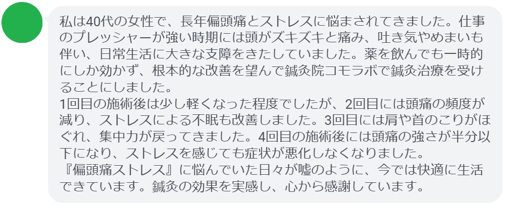 私は40代の女性で、長年偏頭痛とストレスに悩まされてきました。仕事のプレッシャーが強い時期には頭がズキズキと痛み、吐き気やめまいも伴い、日常生活に大きな支障をきたしていました。薬を飲んでも一時的にしか効かず、根本的な改善を望んで鍼灸院コモラボで鍼灸治療を受けることにしました。
1回目の施術後は少し軽くなった程度でしたが、2回目には頭痛の頻度が減り、ストレスによる不眠も改善しました。3回目には肩や首のこりがほぐれ、集中力が戻ってきました。4回目の施術後には頭痛の強さが半分以下になり、ストレスを感じても症状が悪化しなくなりました。
『偏頭痛ストレス』に悩んでいた日々が嘘のように、今では快適に生活できています。鍼灸の効果を実感し、心から感謝しています。」