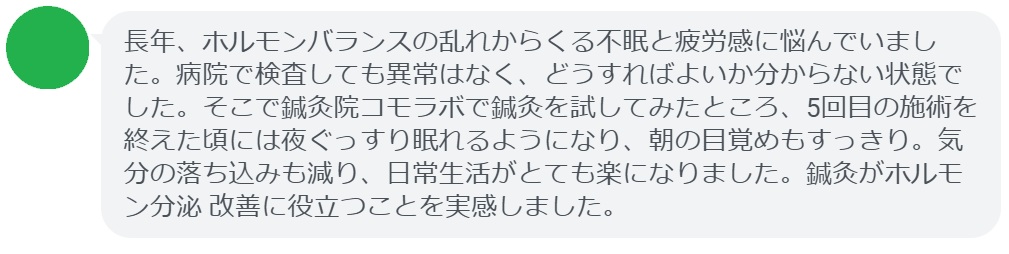 ここで、実際に鍼灸治療を受けた患者さんの感想をご紹介します。

「長年、ホルモンバランスの乱れからくる不眠と疲労感に悩んでいました。病院で検査しても異常はなく、どうすればよいか分からない状態でした。そこで鍼灸院コモラボで鍼灸を試してみたところ、5回目の施術を終えた頃には夜ぐっすり眠れるようになり、朝の目覚めもすっきり。気分の落ち込みも減り、日常生活がとても楽になりました。鍼灸がホルモン分泌 改善に役立つことを実感しました。」

このように、鍼灸は「ホルモン分泌 調整」に悩む方にとって有効な選択肢となり得ます。