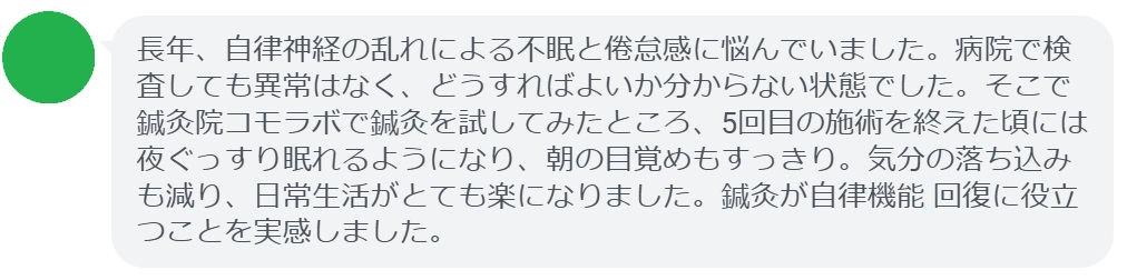 ここで、実際に鍼灸治療を受けた患者さんの感想をご紹介します。
「長年、自律神経の乱れによる不眠と倦怠感に悩んでいました。病院で検査しても異常はなく、どうすればよいか分からない状態でした。そこで鍼灸院コモラボで鍼灸を試してみたところ、5回目の施術を終えた頃には夜ぐっすり眠れるようになり、朝の目覚めもすっきり。気分の落ち込みも減り、日常生活がとても楽になりました。鍼灸が自律機能 回復に役立つことを実感しました。」

このように、鍼灸は「自律機能 改善」に悩む方にとって有効な選択肢となり得ます。