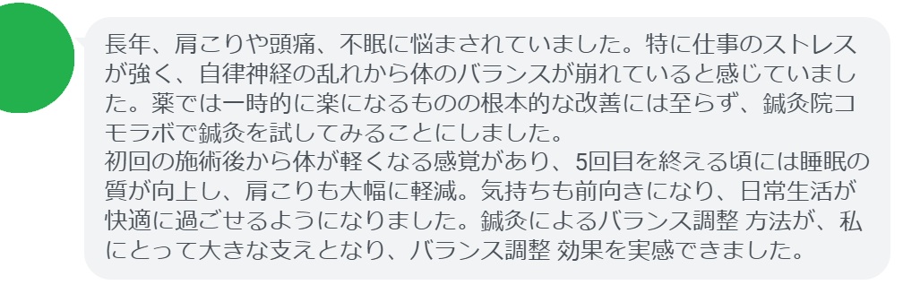 ここで、実際に鍼灸治療を受けた患者さんの感想をご紹介します。
「長年、肩こりや頭痛、不眠に悩まされていました。特に仕事のストレスが強く、自律神経の乱れから体のバランスが崩れていると感じていました。薬では一時的に楽になるものの根本的な改善には至らず、鍼灸院コモラボで鍼灸を試してみることにしました。
初回の施術後から体が軽くなる感覚があり、5回目を終える頃には睡眠の質が向上し、肩こりも大幅に軽減。気持ちも前向きになり、日常生活が快適に過ごせるようになりました。鍼灸によるバランス調整 方法が、私にとって大きな支えとなり、バランス調整 効果を実感できました。」

このように、鍼灸は「バランス調整 方法」を実践する上で有効なサポートとなります。