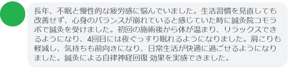 ここで、実際に鍼灸治療を受けた患者さんの感想をご紹介します。
「長年、不眠と慢性的な疲労感に悩んでいました。生活習慣を見直しても改善せず、心身のバランスが崩れていると感じていた時に鍼灸院コモラボで鍼灸を受けました。初回の施術後から体が温まり、リラックスできるようになり、4回目には夜ぐっすり眠れるようになりました。肩こりも軽減し、気持ちも前向きになり、日常生活が快適に過ごせるようになりました。鍼灸による自律神経回復 効果を実感できました。」

このように、鍼灸は「自律神経回復の方法」を実践する上で有効なサポートとなります。