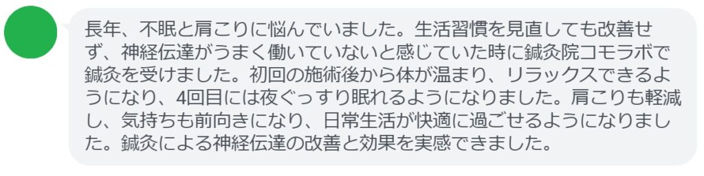 ここで、実際に鍼灸治療を受けた患者さんの感想をご紹介します。
「長年、不眠と肩こりに悩んでいました。生活習慣を見直しても改善せず、神経伝達がうまく働いていないと感じていた時に鍼灸院コモラボで鍼灸を受けました。初回の施術後から体が温まり、リラックスできるようになり、4回目には夜ぐっすり眠れるようになりました。肩こりも軽減し、気持ちも前向きになり、日常生活が快適に過ごせるようになりました。鍼灸による神経伝達の改善と効果を実感できました。」

このように、鍼灸は「神経伝達の調整」を実践する上で有効なサポートとなります。