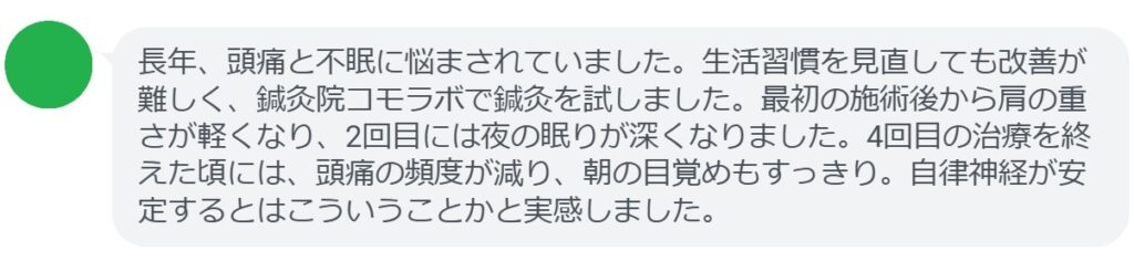 最後に、実際に鍼灸治療を受けた患者の感想を紹介します。

患者の感想文（4回の鍼灸治療後）
「長年、頭痛と不眠に悩まされていました。生活習慣を見直しても改善が難しく、鍼灸院コモラボで鍼灸を試しました。最初の施術後から肩の重さが軽くなり、2回目には夜の眠りが深くなりました。4回目の治療を終えた頃には、頭痛の頻度が減り、朝の目覚めもすっきり。自律神経が安定するとはこういうことかと実感しました。」
