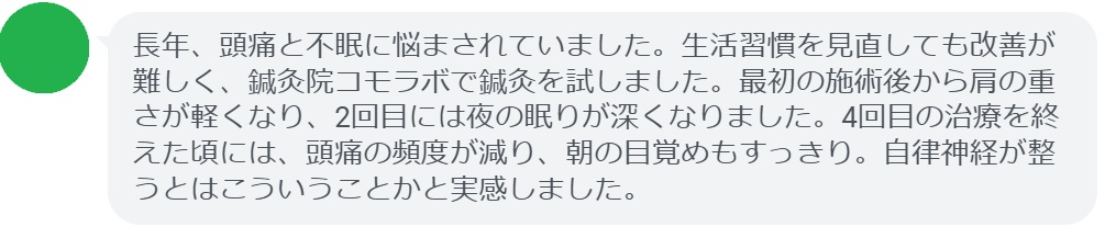 最後に、実際に鍼灸治療を受けた患者の感想を紹介します。

患者の感想文（4回の鍼灸治療後）
「長年、頭痛と不眠に悩まされていました。生活習慣を見直しても改善が難しく、鍼灸院コモラボで鍼灸を試しました。最初の施術後から肩の重さが軽くなり、2回目には夜の眠りが深くなりました。4回目の治療を終えた頃には、頭痛の頻度が減り、朝の目覚めもすっきり。自律神経が整うとはこういうことかと実感しました。」