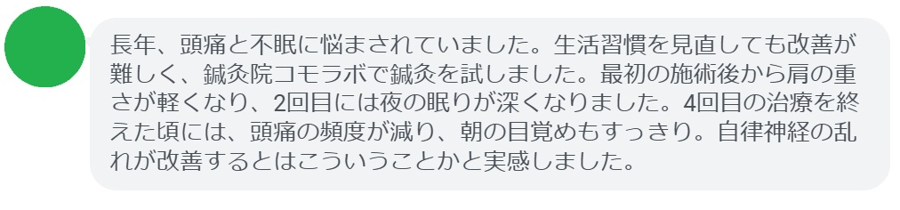 患者の感想文(4回の鍼灸治療後)
「長年、頭痛と不眠に悩まされていました。生活習慣を見直しても改善が難しく、鍼灸院コモラボで鍼灸を試しました。最初の施術後から肩の重さが軽くなり、2回目には夜の眠りが深くなりました。4回目の治療を終えた頃には、頭痛の頻度が減り、朝の目覚めもすっきり。自律神経の乱れが改善するとはこういうことかと実感しました。」