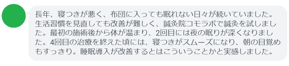 患者の感想文(4回の鍼灸治療後)
「長年、寝つきが悪く、布団に入っても眠れない日々が続いていました。生活習慣を見直しても改善が難しく、鍼灸院コモラボで鍼灸を試しました。最初の施術後から体が温まり、2回目には夜の眠りが深くなりました。4回目の治療を終えた頃には、寝つきがスムーズになり、朝の目覚めもすっきり。睡眠導入が改善するとはこういうことかと実感しました。」