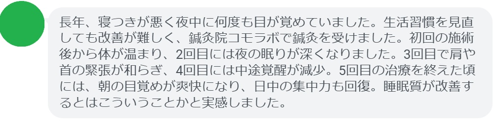 患者の感想文（5回の鍼灸治療後）


「長年、寝つきが悪く夜中に何度も目が覚めていました。生活習慣を見直しても改善が難しく、鍼灸院コモラボで鍼灸を受けました。初回の施術後から体が温まり、2回目には夜の眠りが深くなりました。3回目で肩や首の緊張が和らぎ、4回目には中途覚醒が減少。5回目の治療を終えた頃には、朝の目覚めが爽快になり、日中の集中力も回復。睡眠質が改善するとはこういうことかと実感しました。」
