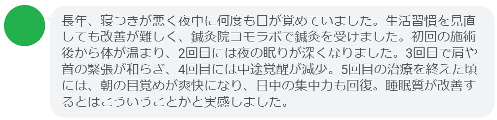患者の感想文（4回の鍼灸治療後）


「長年、寝つきが悪く夜中に何度も目が覚めていました。生活習慣を見直しても改善が難しく、鍼灸院コモラボで鍼灸を受けました。初回の施術後から体が温まり、2回目には夜の眠りが深くなりました。3回目で肩や首の緊張が和らぎ、4回目の治療を終えた頃には中途覚醒が減少し、朝の目覚めが爽快になりました。睡眠改善の効果を実感できました。」