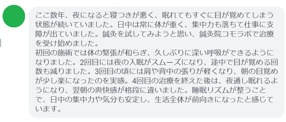 患者の感想文（4回の鍼灸治療後）


「ここ数年、夜になると寝つきが悪く、眠れてもすぐに目が覚めてしまう状態が続いていました。日中は常に体が重く、集中力も落ちて仕事に支障が出ていました。鍼灸を試してみようと思い、鍼灸院コモラボで治療を受け始めました。
初回の施術では体の緊張が和らぎ、久しぶりに深い呼吸ができるようになりました。2回目には夜の入眠がスムーズになり、途中で目が覚める回数も減りました。3回目の頃には肩や背中の張りが軽くなり、朝の目覚めが少し楽になったのを実感。4回目の治療を終えた後は、夜通し眠れるようになり、翌朝の爽快感が格段に違いました。睡眠リズムが整うことで、日中の集中力や気分も安定し、生活全体が前向きになったと感じています。」