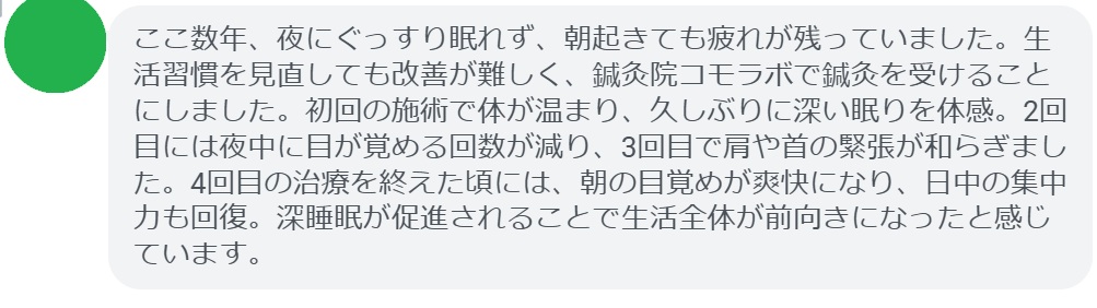 「ここ数年、夜にぐっすり眠れず、朝起きても疲れが残っていました。生活習慣を見直しても改善が難しく、鍼灸院コモラボで鍼灸を受けることにしました。初回の施術で体が温まり、久しぶりに深い眠りを体感。2回目には夜中に目が覚める回数が減り、3回目で肩や首の緊張が和らぎました。4回目の治療を終えた頃には、朝の目覚めが爽快になり、日中の集中力も回復。深睡眠が促進されることで生活全体が前向きになったと感じています。」