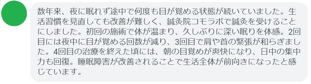 患者の感想文（4回の鍼灸治療後）


「数年来、夜に眠れず途中で何度も目が覚める状態が続いていました。生活習慣を見直しても改善が難しく、鍼灸院コモラボで鍼灸を受けることにしました。初回の施術で体が温まり、久しぶりに深い眠りを体感。2回目には夜中に目が覚める回数が減り、3回目で肩や首の緊張が和らぎました。4回目の治療を終えた頃には、朝の目覚めが爽快になり、日中の集中力も回復。睡眠障害が改善されることで生活全体が前向きになったと感じています。」