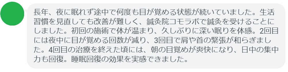 患者の感想文(4回の鍼灸治療後)
「長年、夜に眠れず途中で何度も目が覚める状態が続いていました。生活習慣を見直しても改善が難しく、鍼灸院コモラボで鍼灸を受けることにしました。初回の施術で体が温まり、久しぶりに深い眠りを体感。2回目には夜中に目が覚める回数が減り、3回目で肩や首の緊張が和らぎました。4回目の治療を終えた頃には、朝の目覚めが爽快になり、日中の集中力も回復。睡眠回復の効果を実感できました。」