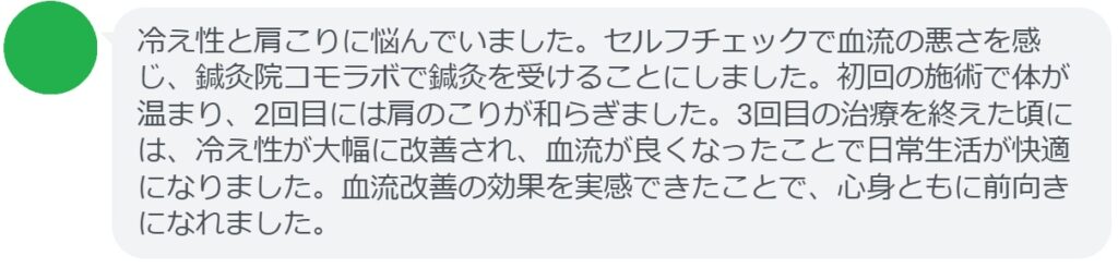 患者の感想文（3回の鍼灸治療後）


「冷え性と肩こりに悩んでいました。セルフチェックで血流の悪さを感じ、鍼灸院コモラボで鍼灸を受けることにしました。初回の施術で体が温まり、2回目には肩のこりが和らぎました。3回目の治療を終えた頃には、冷え性が大幅に改善され、血流が良くなったことで日常生活が快適になりました。血流改善の効果を実感できたことで、心身ともに前向きになれました。」