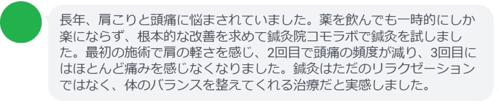 実際に緊張型頭痛で悩んでいた患者さんの声をご紹介します。
「長年、肩こりと頭痛に悩まされていました。薬を飲んでも一時的にしか楽にならず、根本的な改善を求めて鍼灸院コモラボで鍼灸を試しました。最初の施術で肩の軽さを感じ、2回目で頭痛の頻度が減り、3回目にはほとんど痛みを感じなくなりました。鍼灸はただのリラクゼーションではなく、体のバランスを整えてくれる治療だと実感しました。」
このように、鍼灸は短期間でも効果を実感できるケースが多く報告されています。