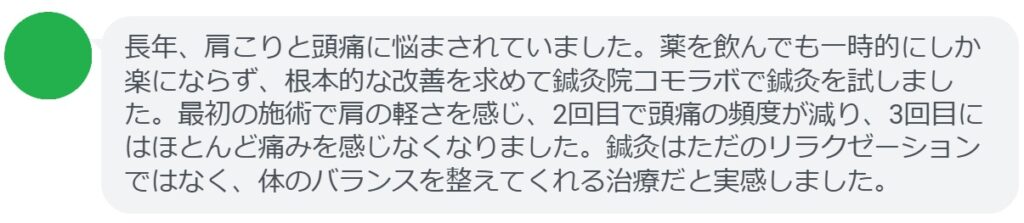 実際に頭痛で悩んでいた患者さんの声をご紹介します。
「長年、肩こりと頭痛に悩まされていました。薬を飲んでも一時的にしか楽にならず、根本的な改善を求めて鍼灸院コモラボで鍼灸を試しました。最初の施術で肩の軽さを感じ、2回目で頭痛の頻度が減り、3回目にはほとんど痛みを感じなくなりました。鍼灸はただのリラクゼーションではなく、体のバランスを整えてくれる治療だと実感しました。」

このように、鍼灸は短期間でも効果を実感できるケースが多く報告されています。