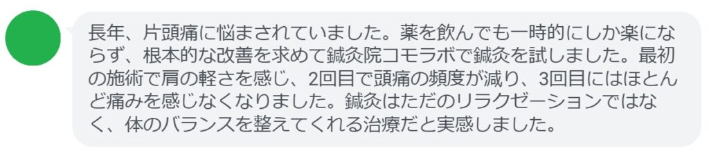 実際に片頭痛で悩んでいた患者さんの声をご紹介します。
「長年、片頭痛に悩まされていました。薬を飲んでも一時的にしか楽にならず、根本的な改善を求めて鍼灸院コモラボで鍼灸を試しました。最初の施術で肩の軽さを感じ、2回目で頭痛の頻度が減り、3回目にはほとんど痛みを感じなくなりました。鍼灸はただのリラクゼーションではなく、体のバランスを整えてくれる治療だと実感しました。」
このように、鍼灸は短期間でも効果を実感できるケースが多く報告されています。