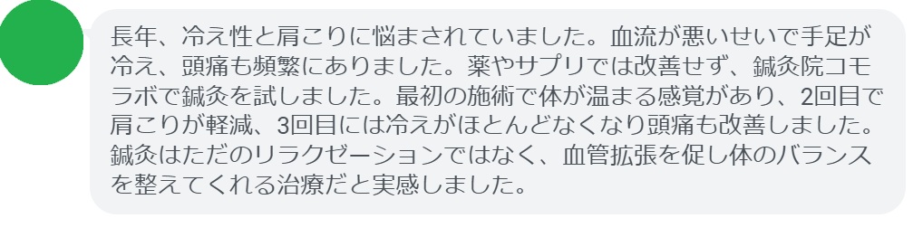 実際に血流の悪さや冷え性に悩んでいた患者さんの声をご紹介します。
「長年、冷え性と肩こりに悩まされていました。血流が悪いせいで手足が冷え、頭痛も頻繁にありました。薬やサプリでは改善せず、鍼灸院コモラボで鍼灸を試しました。最初の施術で体が温まる感覚があり、2回目で肩こりが軽減、3回目には冷えがほとんどなくなり頭痛も改善しました。鍼灸はただのリラクゼーションではなく、血管拡張を促し体のバランスを整えてくれる治療だと実感しました。」

このように、鍼灸は短期間でも効果を実感できるケースが多く報告されています。