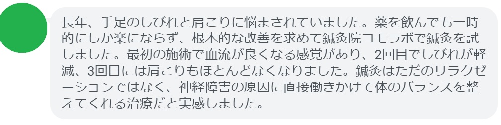 実際に神経障害によるしびれと肩こりで悩んでいた患者さんの声をご紹介します。
「長年、手足のしびれと肩こりに悩まされていました。薬を飲んでも一時的にしか楽にならず、根本的な改善を求めて鍼灸院コモラボで鍼灸を試しました。最初の施術で血流が良くなる感覚があり、2回目でしびれが軽減、3回目には肩こりもほとんどなくなりました。鍼灸はただのリラクゼーションではなく、神経障害の原因に直接働きかけて体のバランスを整えてくれる治療だと実感しました。」

このように、鍼灸は短期間でも効果を実感できるケースが多く報告されています。