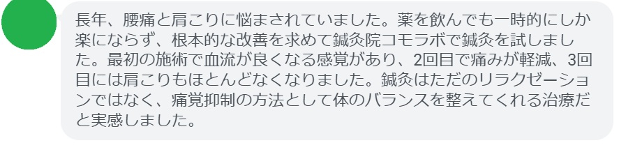 実際に慢性的な腰痛と肩こりで悩んでいた患者さんの声をご紹介します。
「長年、腰痛と肩こりに悩まされていました。薬を飲んでも一時的にしか楽にならず、根本的な改善を求めて鍼灸院コモラボで鍼灸を試しました。最初の施術で血流が良くなる感覚があり、2回目で痛みが軽減、3回目には肩こりもほとんどなくなりました。鍼灸はただのリラクゼーションではなく、痛覚抑制の方法として体のバランスを整えてくれる治療だと実感しました。」
このように、鍼灸は短期間でも効果を実感できるケースが多く報告されています。