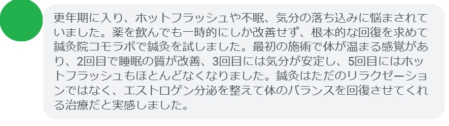 実際にエストロゲン低下による不調で悩んでいた患者さんの声をご紹介します。
「更年期に入り、ホットフラッシュや不眠、気分の落ち込みに悩まされていました。薬を飲んでも一時的にしか改善せず、根本的な回復を求めて鍼灸院コモラボで鍼灸を試しました。最初の施術で体が温まる感覚があり、2回目で睡眠の質が改善、3回目には気分が安定し、5回目にはホットフラッシュもほとんどなくなりました。鍼灸はただのリラクゼーションではなく、エストロゲン分泌を整えて体のバランスを回復させてくれる治療だと実感しました。」
このように、鍼灸は短期間でも効果を実感できるケースが多く報告されています。
