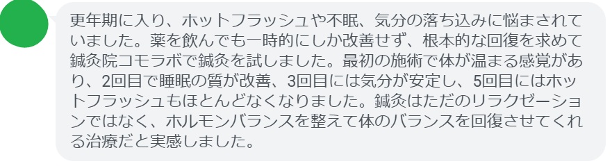 実際にホルモンバランスの乱れによる不調で悩んでいた患者さんの声をご紹介します。
「更年期に入り、ホットフラッシュや不眠、気分の落ち込みに悩まされていました。薬を飲んでも一時的にしか改善せず、根本的な回復を求めて鍼灸院コモラボで鍼灸を試しました。最初の施術で体が温まる感覚があり、2回目で睡眠の質が改善、3回目には気分が安定し、5回目にはホットフラッシュもほとんどなくなりました。鍼灸はただのリラクゼーションではなく、ホルモンバランスを整えて体のバランスを回復させてくれる治療だと実感しました。」