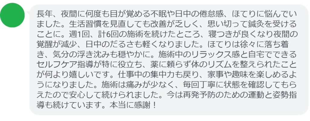週1回の鍼灸を6回継続した患者は、夜間覚醒の減少・日中のだるさ軽減を実感しました。

患者の声（抜粋）：
「長年、夜間に何度も目が覚める不眠や日中の倦怠感、ほてりに悩んでいました。生活習慣を見直しても改善が乏しく、思い切って鍼灸を受けることに。週1回、計6回の施術を続けたところ、寝つきが良くなり夜間の覚醒が減少、日中のだるさも軽くなりました。ほてりは徐々に落ち着き、気分の浮き沈みも穏やかに。施術中のリラックス感と自宅でできるセルフケア指導が特に役立ち、薬に頼らず体のリズムを整えられたことが何より嬉しいです。仕事中の集中力も戻り、家事や趣味を楽しめるようになりました。施術は痛みが少なく、毎回丁寧に状態を確認してもらえたので安心して続けられました。今は再発予防のための運動と姿勢指導も続けています。本当に感謝！」