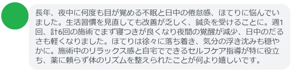 長年、夜中に何度も目が覚める不眠と日中の倦怠感、ほてりに悩んでいました。生活習慣を見直しても改善が乏しく、鍼灸を受けることに。週1回、計6回の施術でまず寝つきが良くなり夜間の覚醒が減少、日中のだるさも軽くなりました。ほてりは徐々に落ち着き、気分の浮き沈みも穏やかに。施術中のリラックス感と自宅でできるセルフケア指導が特に役立ち、薬に頼らず体のリズムを整えられたことが何より嬉しいです。