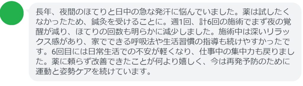 長年、夜間のほてりと日中の急な発汗に悩んでいました。薬は試したくなかったため、鍼灸を受けることに。週1回、計6回の施術でまず夜の覚醒が減り、ほてりの回数も明らかに減少しました。施術中は深いリラックス感があり、家でできる呼吸法や生活習慣の指導も続けやすかったです。6回目には日常生活での不安が軽くなり、仕事中の集中力も戻りました。薬に頼らず改善できたことが何より嬉しく、今は再発予防のために運動と姿勢ケアを続けています。