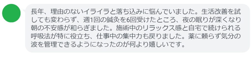 長年、理由のないイライラと落ち込みに悩んでいました。生活改善を試しても変わらず、週1回の鍼灸を6回受けたところ、夜の眠りが深くなり朝の不安感が和らぎました。施術中のリラックス感と自宅で続けられる呼吸法が特に役立ち、仕事中の集中力も戻りました。薬に頼らず気分の波を管理できるようになったのが何より嬉しいです。