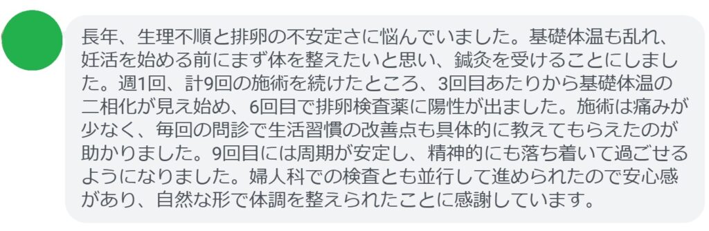 長年、生理不順と排卵の不安定さに悩んでいました。基礎体温も乱れ、妊活を始める前にまず体を整えたいと思い、鍼灸を受けることにしました。週1回、計9回の施術を続けたところ、3回目あたりから基礎体温の二相化が見え始め、6回目で排卵検査薬に陽性が出ました。施術は痛みが少なく、毎回の問診で生活習慣の改善点も具体的に教えてもらえたのが助かりました。9回目には周期が安定し、精神的にも落ち着いて過ごせるようになりました。婦人科での検査とも並行して進められたので安心感があり、自然な形で体調を整えられたことに感謝しています。