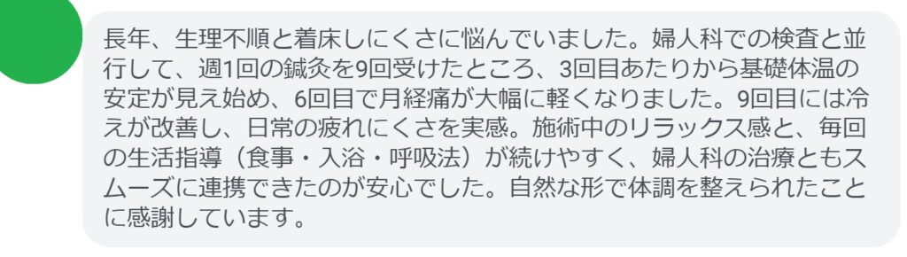 長年、生理不順と着床しにくさに悩んでいました。婦人科での検査と並行して、週1回の鍼灸を9回受けたところ、3回目あたりから基礎体温の安定が見え始め、6回目で月経痛が大幅に軽くなりました。9回目には冷えが改善し、日常の疲れにくさを実感。施術中のリラックス感と、毎回の生活指導(食事・入浴・呼吸法)が続けやすく、婦人科の治療ともスムーズに連携できたのが安心でした。自然な形で体調を整えられたことに感謝しています。