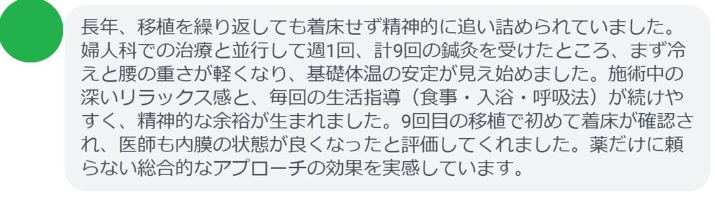 長年、移植を繰り返しても着床せず精神的に追い詰められていました。婦人科での治療と並行して週1回、計9回の鍼灸を受けたところ、まず冷えと腰の重さが軽くなり、基礎体温の安定が見え始めました。施術中の深いリラックス感と、毎回の生活指導(食事・入浴・呼吸法)が続けやすく、精神的な余裕が生まれました。9回目の移植で初めて着床が確認され、医師も内膜の状態が良くなったと評価してくれました。薬だけに頼らない総合的なアプローチの効果を実感しています。