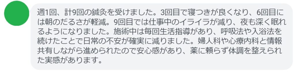 週1回、計9回の鍼灸を受けました。3回目で寝つきが良くなり、6回目には朝のだるさが軽減。9回目では仕事中のイライラが減り、夜も深く眠れるようになりました。施術中は毎回生活指導があり、呼吸法や入浴法を続けたことで日常の不安が確実に減りました。婦人科や心療内科と情報共有しながら進められたので安心感があり、薬に頼らず体調を整えられた実感があります。