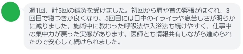 週1回、計5回の鍼灸を受けました。初回から肩や首の緊張がほぐれ、3回目で寝つきが良くなり、5回目には日中のイライラや息苦しさが明らかに減りました。施術中に教わった呼吸法や入浴法も続けやすく、仕事中の集中力が戻った実感があります。医師とも情報共有しながら進められたので安心して続けられました。