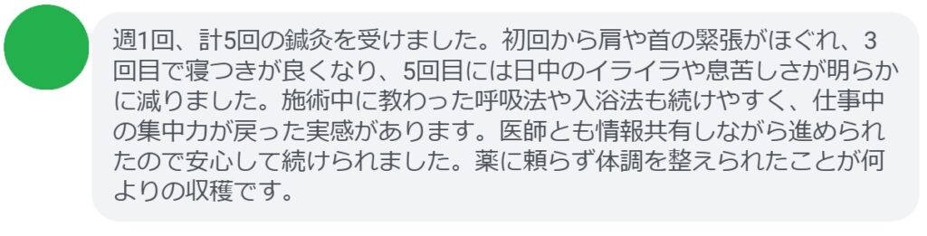 週1回、計5回の鍼灸を受けました。初回から肩や首の緊張がほぐれ、3回目で寝つきが良くなり、5回目には日中のイライラや息苦しさが明らかに減りました。施術中に教わった呼吸法や入浴法も続けやすく、仕事中の集中力が戻った実感があります。医師とも情報共有しながら進められたので安心して続けられました。薬に頼らず体調を整えられたことが何よりの収穫です。